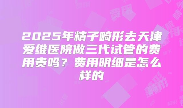 2025年精子畸形去天津爱维医院做三代试管的费用贵吗？费用明细是怎么样的