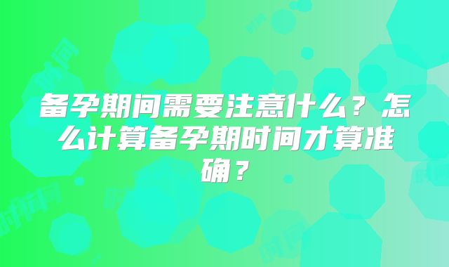 备孕期间需要注意什么?怎么计算备孕期时间才算准确?
