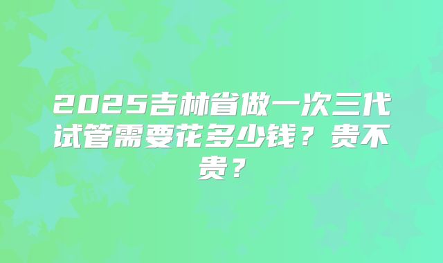 2025吉林省做一次三代试管需要花多少钱?贵不贵?