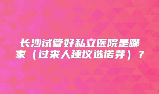 长沙试管好私立医院是哪家（过来人建议选诺芽）？