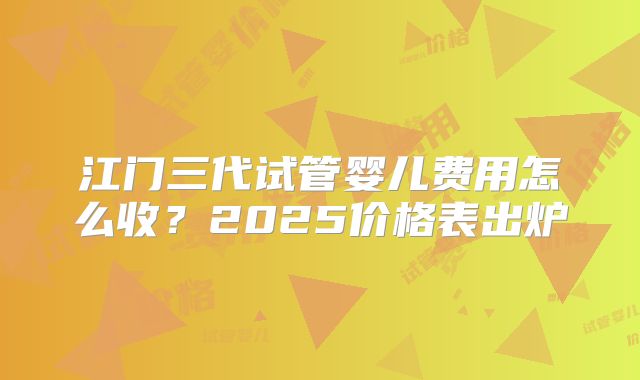 江门三代试管婴儿费用怎么收？2025价格表出炉