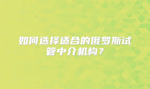 如何选择适合的俄罗斯试管中介机构？