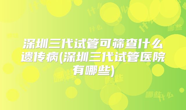 深圳三代试管可筛查什么遗传病(深圳三代试管医院有哪些)