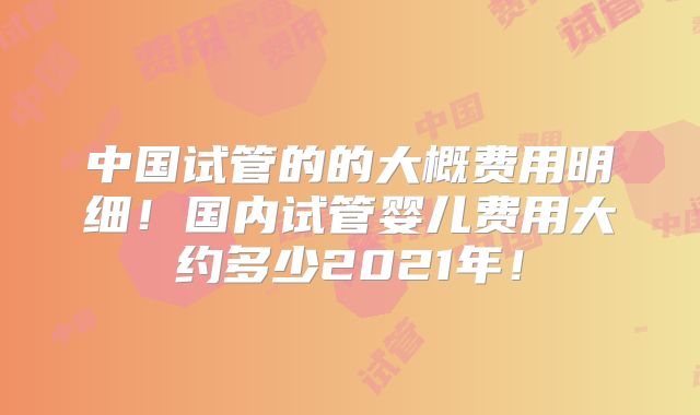中国试管的的大概费用明细!国内试管婴儿费用大约多少2021年!