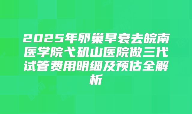 2025年卵巢早衰去皖南医学院弋矶山医院做三代试管费用明细及预估全解析