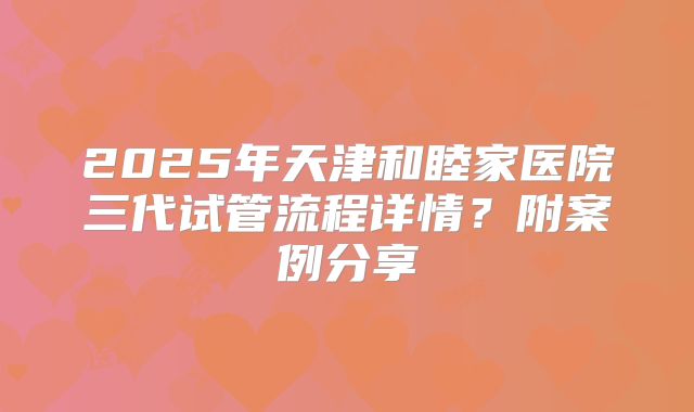 2025年天津和睦家医院三代试管流程详情?附案例分享