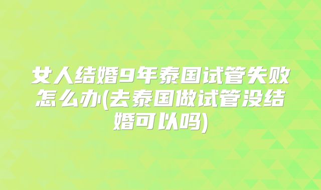 女人结婚9年泰国试管失败怎么办(去泰国做试管没结婚可以吗)