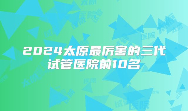 2024太原最厉害的三代试管医院前10名
