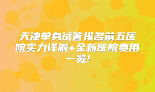 天津单身试管排名前五医院实力详解+全新医院费用一览!