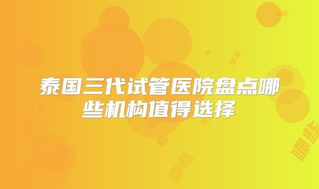 泰国三代试管医院盘点哪些机构值得选择
