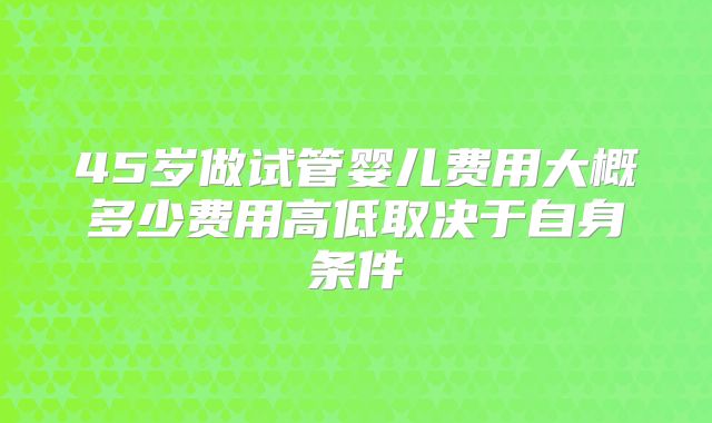 45岁做试管婴儿费用大概多少费用高低取决于自身条件