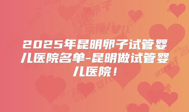 2025年昆明卵子试管婴儿医院名单-昆明做试管婴儿医院！