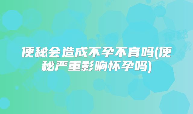 便秘会造成不孕不育吗(便秘严重影响怀孕吗)