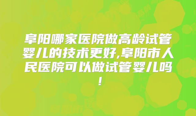 阜阳哪家医院做高龄试管婴儿的技术更好,阜阳市人民医院可以做试管婴儿吗！