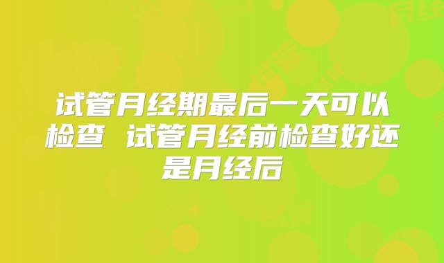 试管月经期最后一天可以检查 试管月经前检查好还是月经后