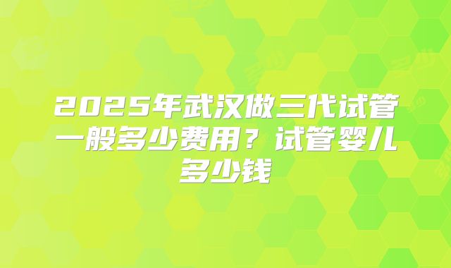 2025年武汉做三代试管一般多少费用?试管婴儿多少钱