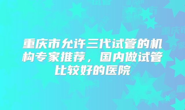 重庆市允许三代试管的机构专家推荐，国内做试管比较好的医院