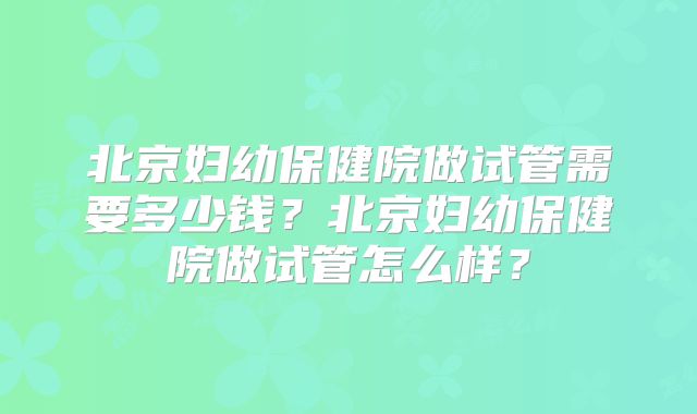 北京妇幼保健院做试管需要多少钱?北京妇幼保健院做试管怎么样?