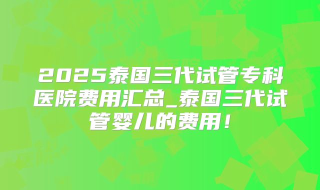 2025泰国三代试管专科医院费用汇总_泰国三代试管婴儿的费用！