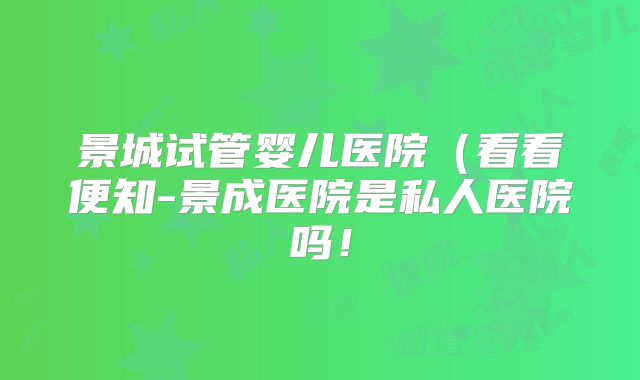 景城试管婴儿医院（看看便知-景成医院是私人医院吗！