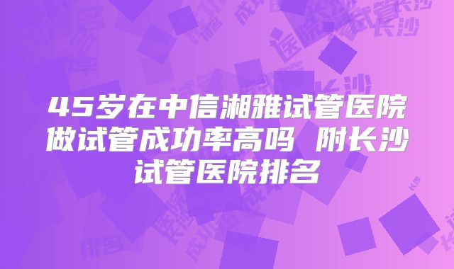 45岁在中信湘雅试管医院做试管成功率高吗 附长沙试管医院排名