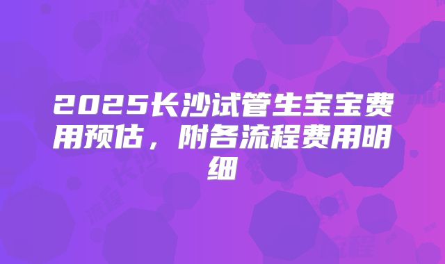 2025长沙试管生宝宝费用预估，附各流程费用明细