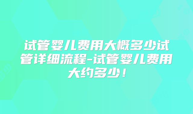 试管婴儿费用大概多少试管详细流程-试管婴儿费用大约多少！