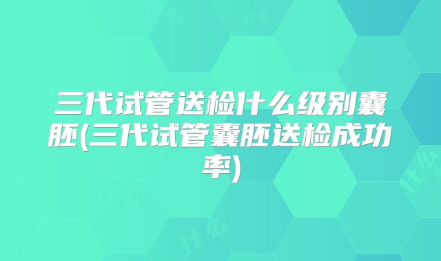 三代试管送检什么级别囊胚(三代试管囊胚送检成功率)