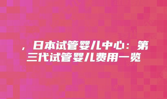 ，日本试管婴儿中心：第三代试管婴儿费用一览