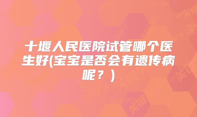 十堰人民医院试管哪个医生好(宝宝是否会有遗传病呢？)