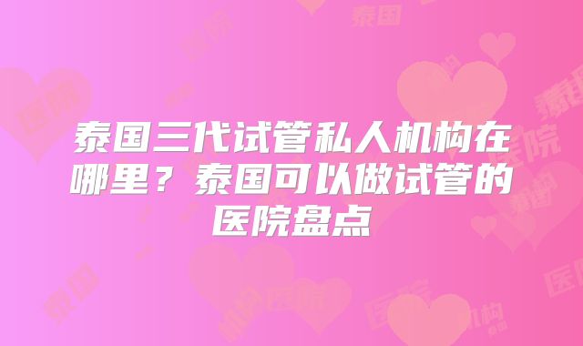 泰国三代试管私人机构在哪里？泰国可以做试管的医院盘点