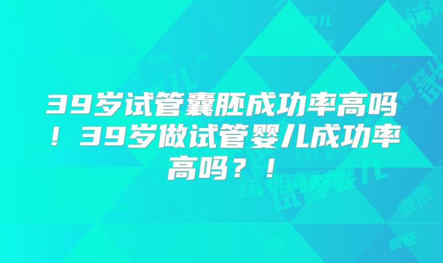39岁试管囊胚成功率高吗!39岁做试管婴儿成功率高吗?!