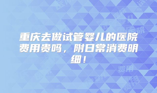 重庆去做试管婴儿的医院费用贵吗，附日常消费明细！