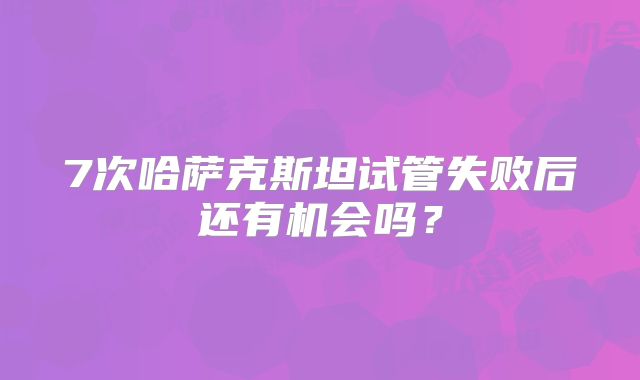 7次哈萨克斯坦试管失败后还有机会吗？