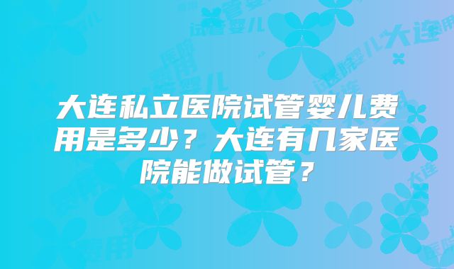 大连私立医院试管婴儿费用是多少?大连有几家医院能做试管?