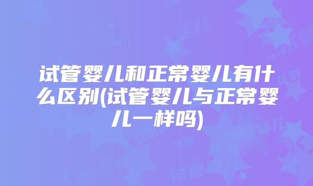 试管婴儿和正常婴儿有什么区别(试管婴儿与正常婴儿一样吗)