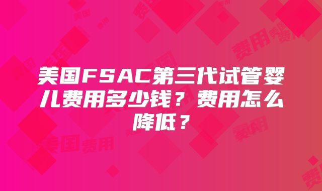 美国FSAC第三代试管婴儿费用多少钱？费用怎么降低？