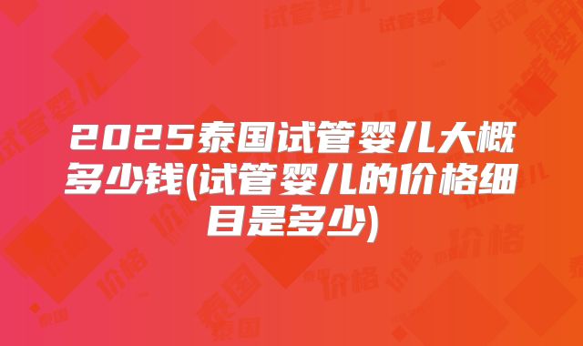 2025泰国试管婴儿大概多少钱(试管婴儿的价格细目是多少)