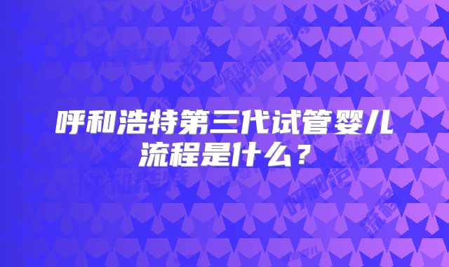 呼和浩特第三代试管婴儿流程是什么？