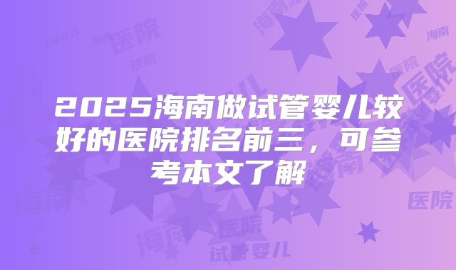 2025海南做试管婴儿较好的医院排名前三，可参考本文了解