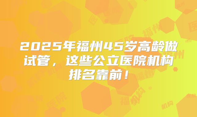 2025年福州45岁高龄做试管,这些公立医院机构排名靠前!