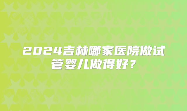 2024吉林哪家医院做试管婴儿做得好？