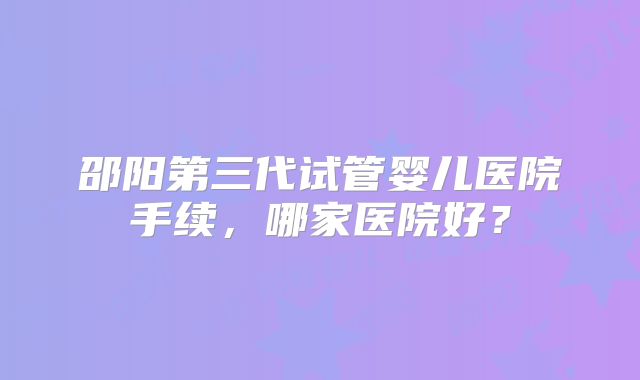 邵阳第三代试管婴儿医院手续，哪家医院好？