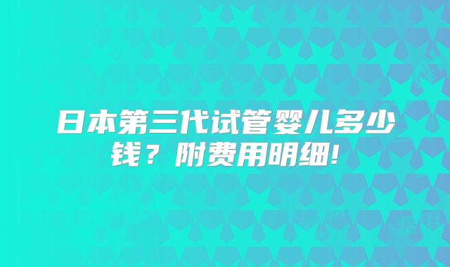 日本第三代试管婴儿多少钱？附费用明细!