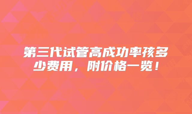 第三代试管高成功率孩多少费用,附价格一览!