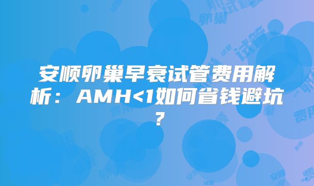 安顺卵巢早衰试管费用解析:AMH<1如何省钱避坑?