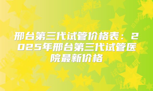 邢台第三代试管价格表：2025年邢台第三代试管医院最新价格