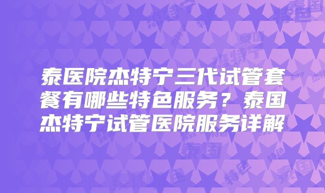 泰医院杰特宁三代试管套餐有哪些特色服务？泰国杰特宁试管医院服务详解
