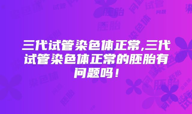 三代试管染色体正常,三代试管染色体正常的胚胎有问题吗！