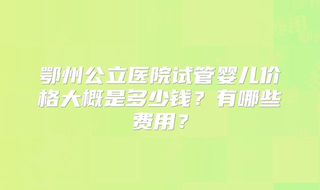 鄂州公立医院试管婴儿价格大概是多少钱?有哪些费用?